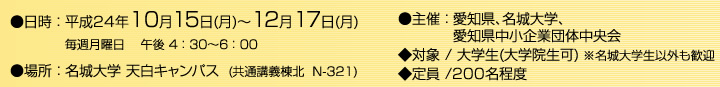 日時：平成24年10月15日(月)～12月17日(月)まで 毎週月曜日　午後 4:30～6:00 場所：名城大学 天白キャンパス (共通講義棟北 N-322) 主催：愛知県、名城大学、愛知県中小企業団体中央会 対象：大学生(大学院生可) *名城大学生以外も歓迎 定員：200名程度
